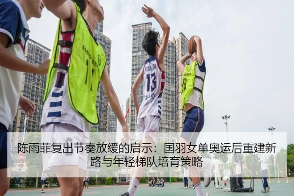 陈雨菲复出节奏放缓的启示：国羽女单奥运后重建新路与年轻梯队培育策略