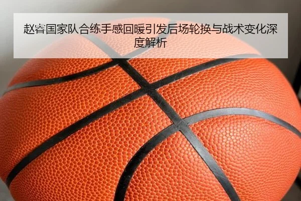 赵睿国家队合练手感回暖引发后场轮换与战术变化深度解析